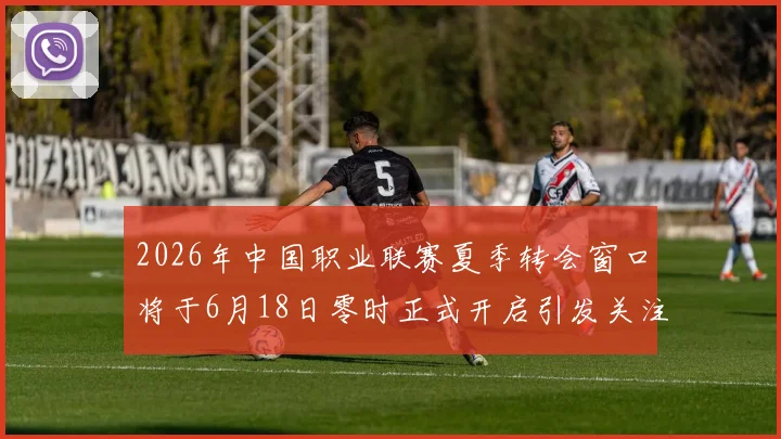 2026年中国职业联赛夏季转会窗口将于6月18日零时正式开启引发关注