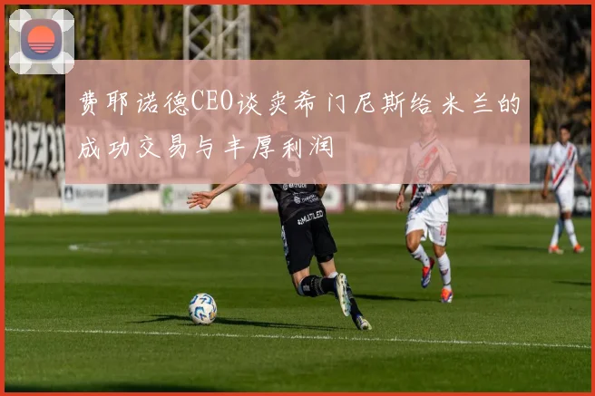 费耶诺德CEO谈卖希门尼斯给米兰的成功交易与丰厚利润