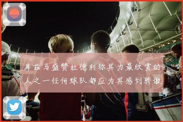 库兹马盛赞杜德利称其为最欣赏的人之一任何球队都应为其感到骄傲