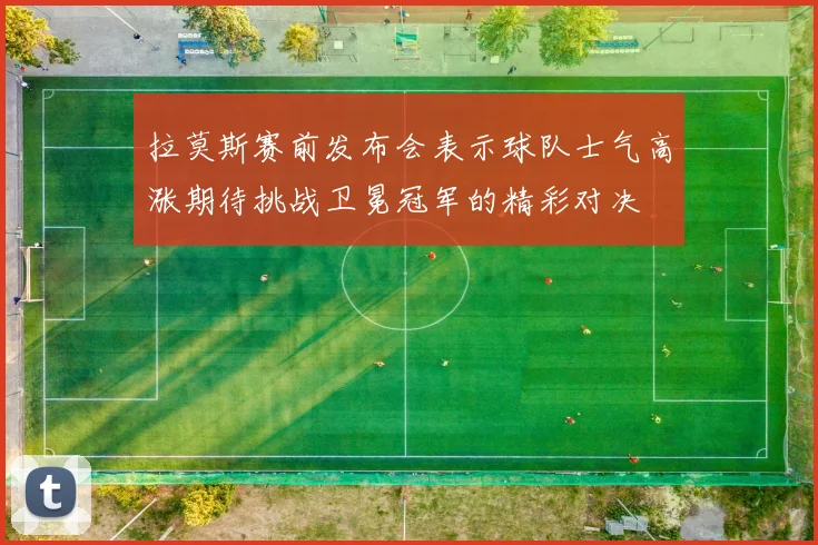 拉莫斯赛前发布会表示球队士气高涨期待挑战卫冕冠军的精彩对决
