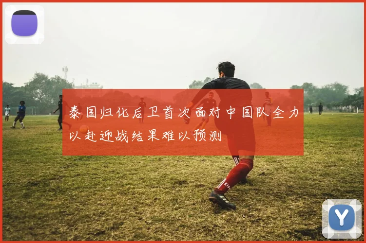 泰国归化后卫首次面对中国队全力以赴迎战结果难以预测