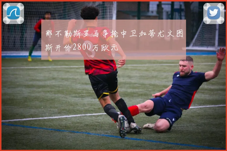 那不勒斯罗马争抢中卫加蒂尤文图斯开价2800万欧元