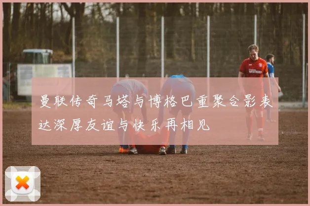曼联传奇马塔与博格巴重聚合影表达深厚友谊与快乐再相见