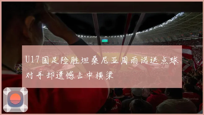 U17国足险胜坦桑尼亚周雨诺送点球对手却遗憾击中横梁