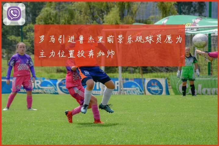 罗马引进鲁杰里前景乐观球员愿为主力位置投奔加帅