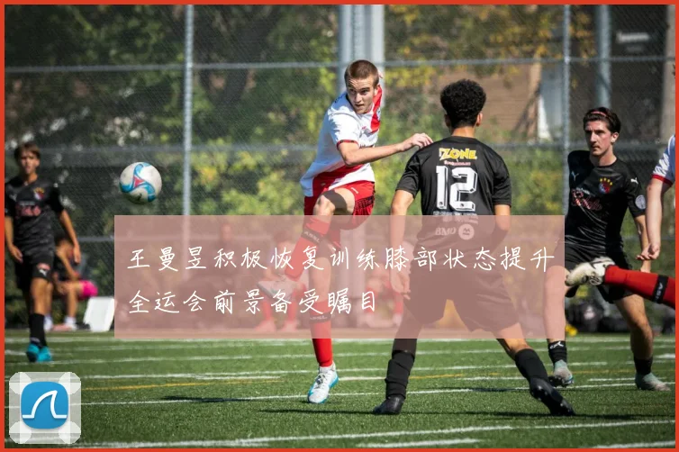王曼昱积极恢复训练膝部状态提升全运会前景备受瞩目