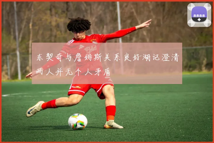东契奇与詹姆斯关系良好湖记澄清两人并无个人矛盾