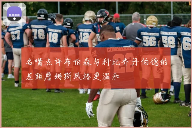 名嘴点评布伦森与科比乔丹伯德的差距詹姆斯风格更温和