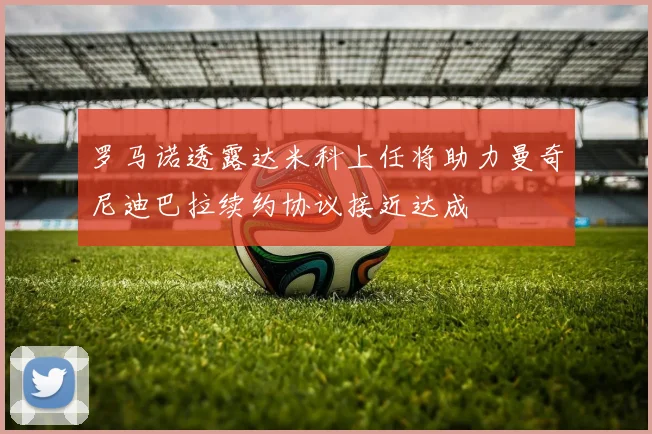 罗马诺透露达米科上任将助力曼奇尼迪巴拉续约协议接近达成