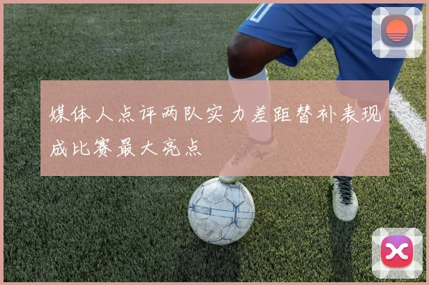 媒体人点评两队实力差距替补表现成比赛最大亮点