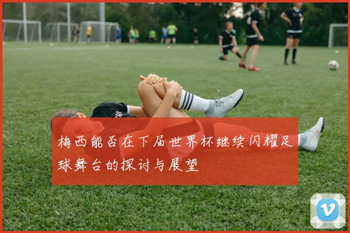 梅西能否在下届世界杯继续闪耀足球舞台的探讨与展望
