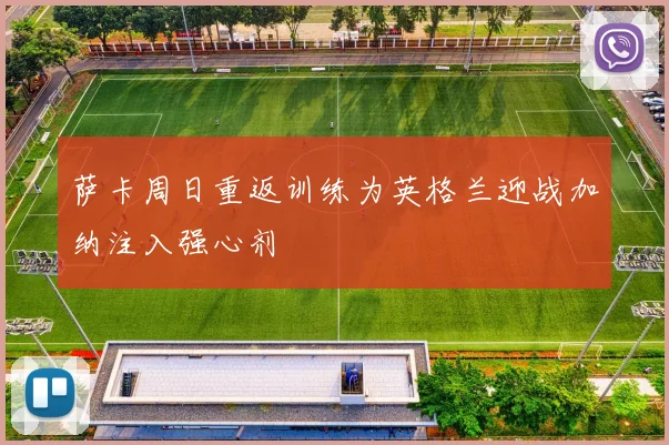 萨卡周日重返训练为英格兰迎战加纳注入强心剂