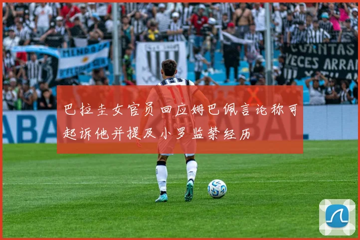 巴拉圭女官员回应姆巴佩言论称可起诉他并提及小罗监禁经历