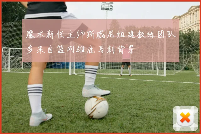 魔术新任主帅斯威尼组建教练团队多来自篮网雄鹿马刺背景